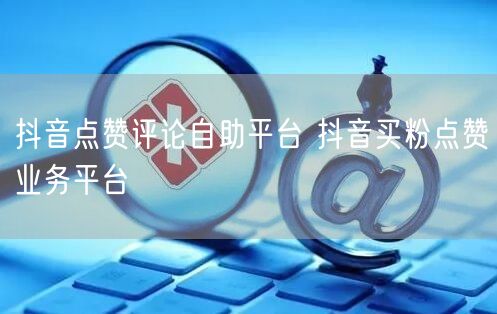 抖音点赞评论自助平台 抖音买粉点赞业务平台