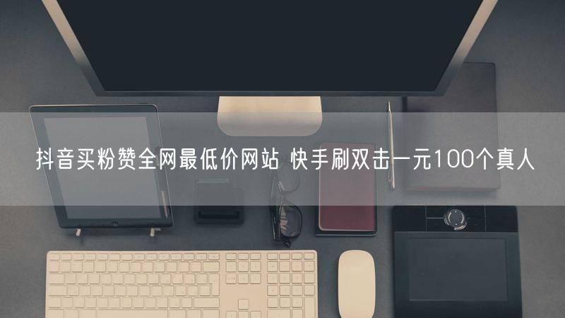 抖音买粉赞全网最低价网站 快手刷双击一元100个真人