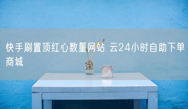 快手刷置顶红心数量网站 云24小时自助下单商城