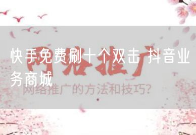 快手免费刷十个双击 抖音业务商城