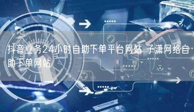 抖音业务24小时自助下单平台网站 子潇网络自助下单网站