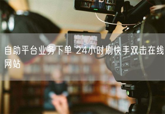 自助平台业务下单 24小时刷快手双击在线网站