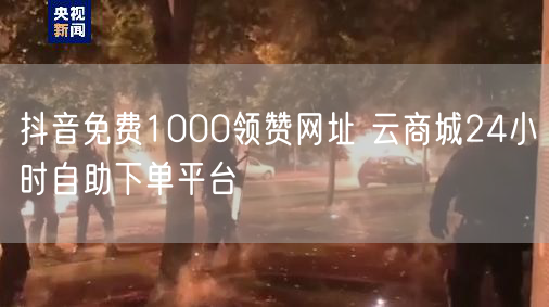 抖音免费1000领赞网址 云商城24小时自助下单平台