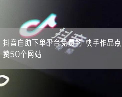 抖音自助下单平台免费的 快手作品点赞50个网站