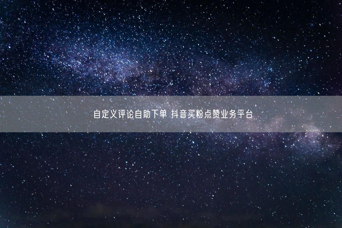 自定义评论自助下单 抖音买粉点赞业务平台