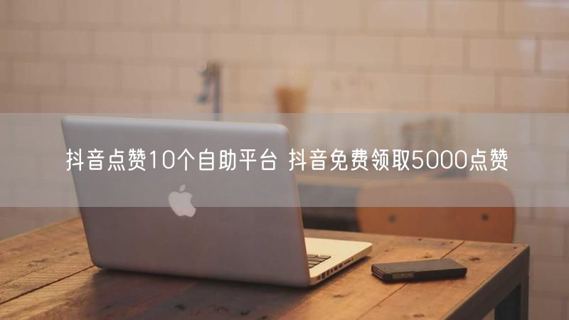 抖音点赞10个自助平台 抖音免费领取5000点赞