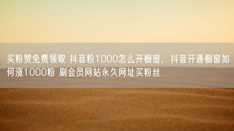买粉赞免费领取 抖音粉1000怎么开橱窗，抖音开通橱窗如何涨1000粉 刷会员网站永久网址买粉丝