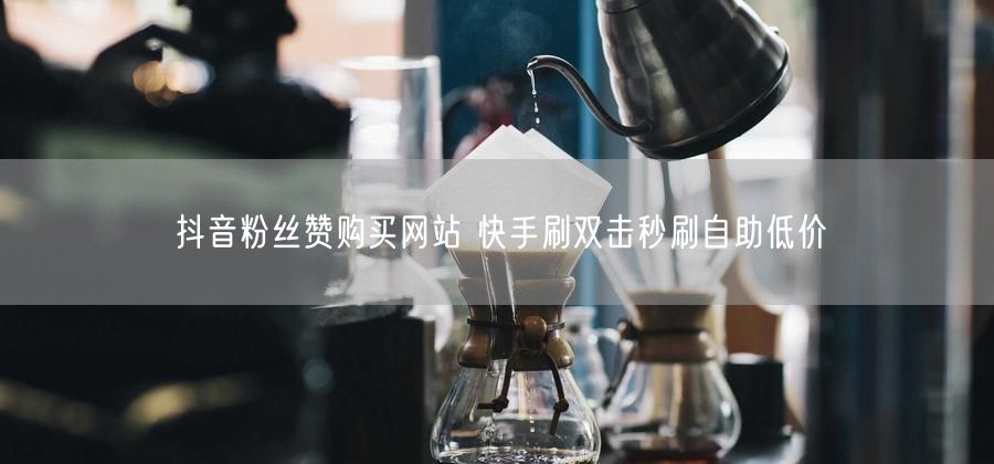 抖音粉丝赞购买网站 快手刷双击秒刷自助低价