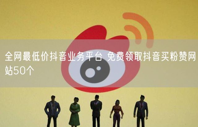 全网最低价抖音业务平台 免费领取抖音买粉赞网站50个