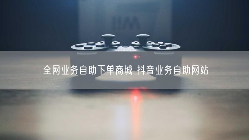 全网业务自助下单商城 抖音业务自助网站