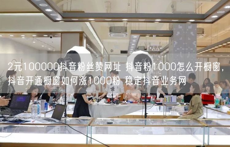 2元100000抖音粉丝赞网址 抖音粉1000怎么开橱窗，抖音开通橱窗如何涨1000粉 稳定抖音业务网