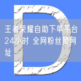 王者荣耀自助下单平台24小时 全网粉丝赞网址