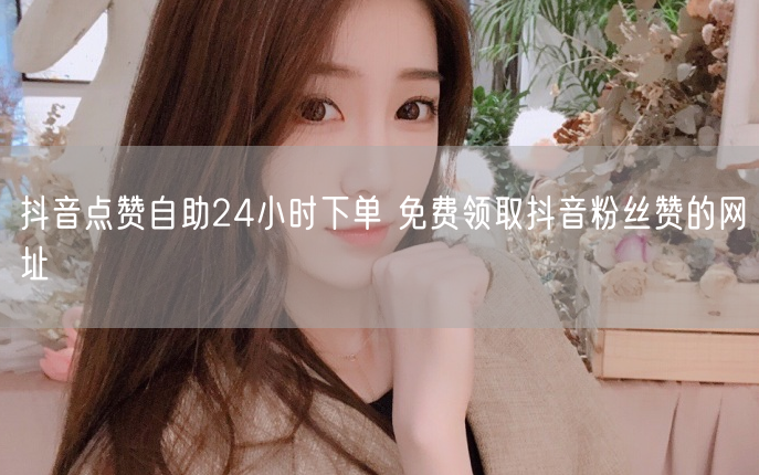 抖音点赞自助24小时下单 免费领取抖音粉丝赞的网址