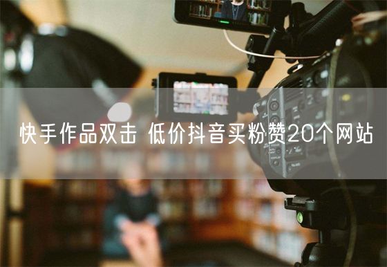 快手作品双击 低价抖音买粉赞20个网站