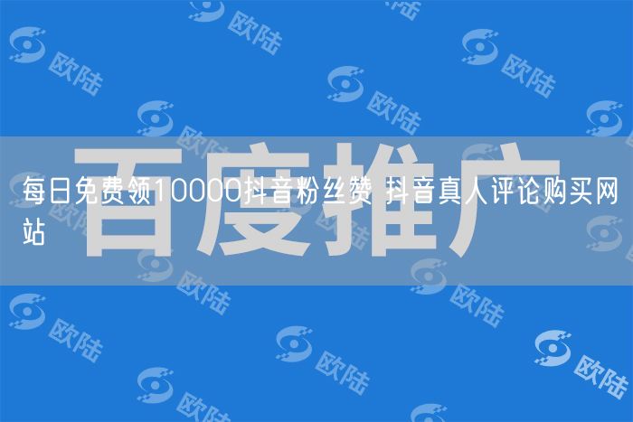 每日免费领10000抖音粉丝赞 抖音真人评论购买网站
