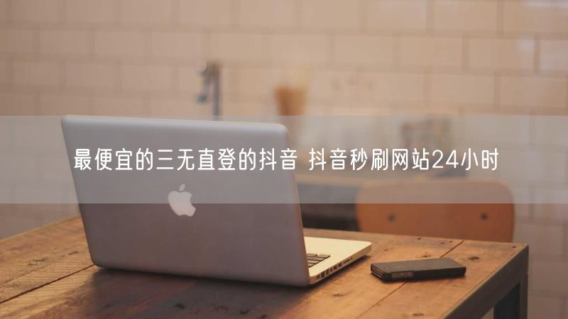 最便宜的三无直登的抖音 抖音秒刷网站24小时