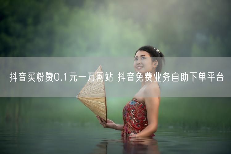 抖音买粉赞0.1元一万网站 抖音免费业务自助下单平台