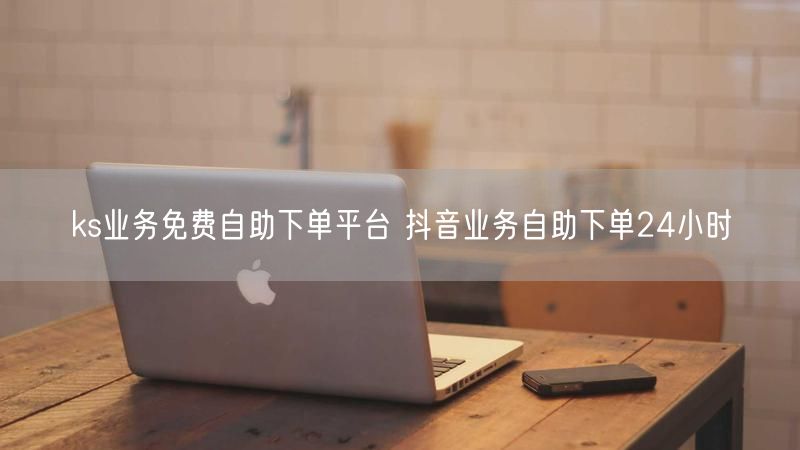 ks业务免费自助下单平台 抖音业务自助下单24小时