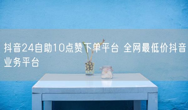 抖音24自助10点赞下单平台 全网最低价抖音业务平台