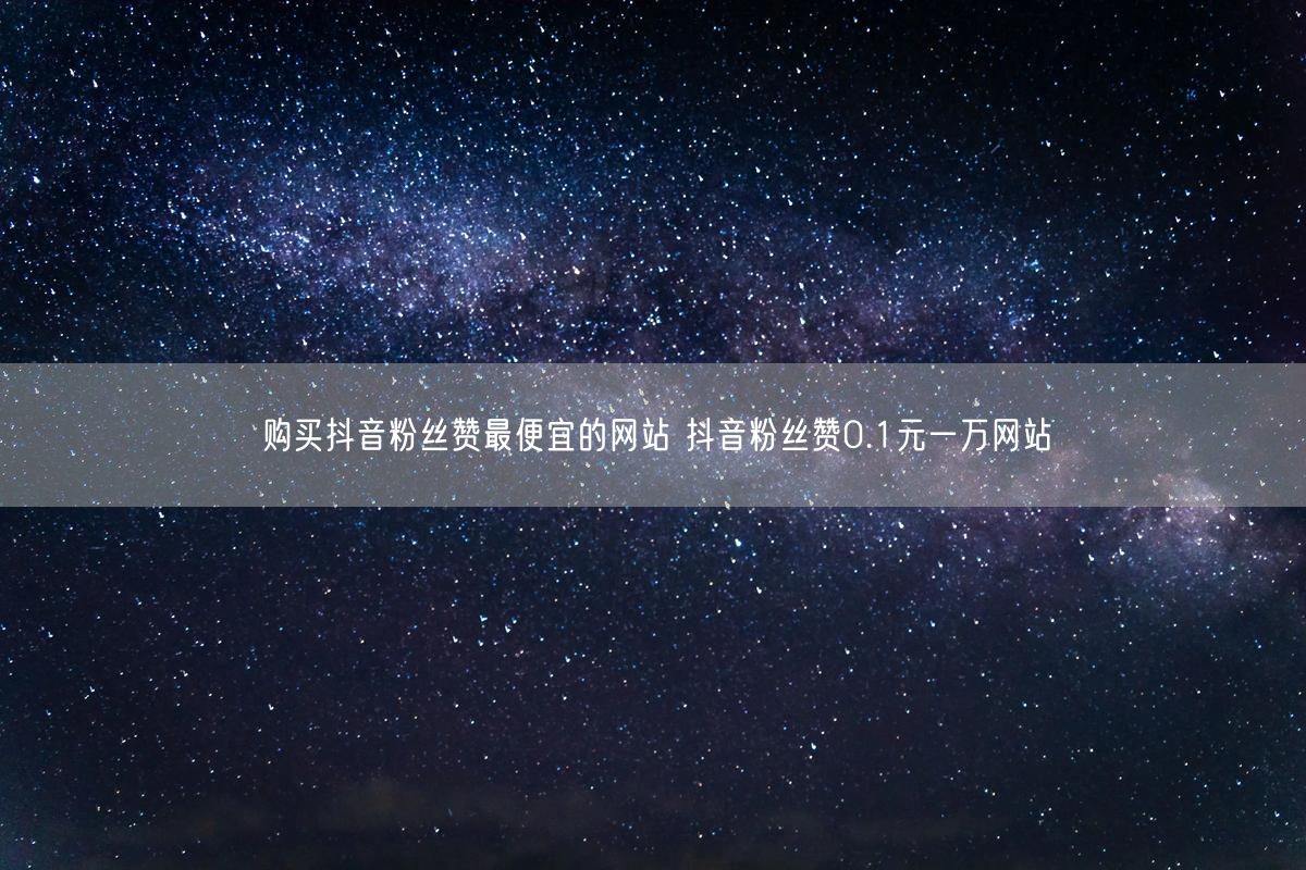 购买抖音粉丝赞最便宜的网站 抖音粉丝赞0.1元一万网站