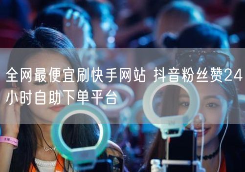 全网最便宜刷快手网站 抖音粉丝赞24小时自助下单平台