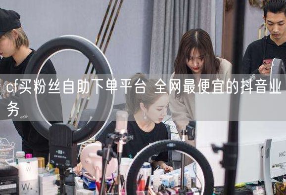 cf买粉丝自助下单平台 全网最便宜的抖音业务