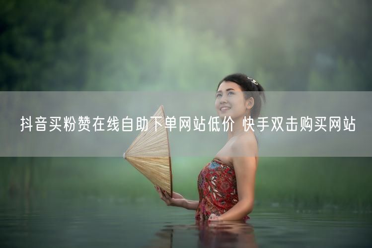 抖音买粉赞在线自助下单网站低价 快手双击购买网站