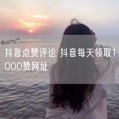 抖音点赞评论 抖音每天领取1000赞网址
