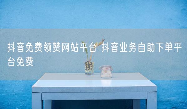 抖音免费领赞网站平台 抖音业务自助下单平台免费