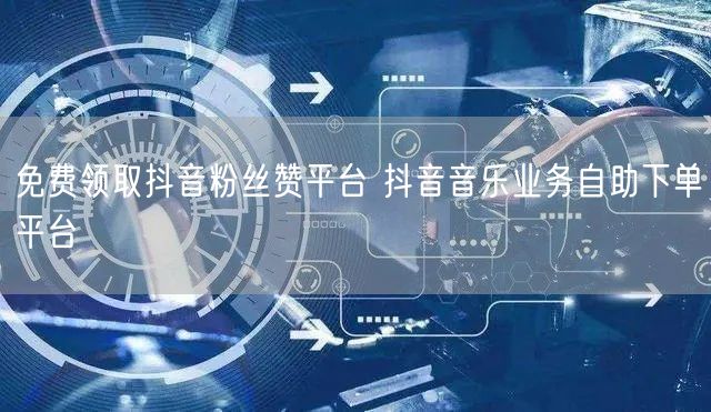 免费领取抖音粉丝赞平台 抖音音乐业务自助下单平台