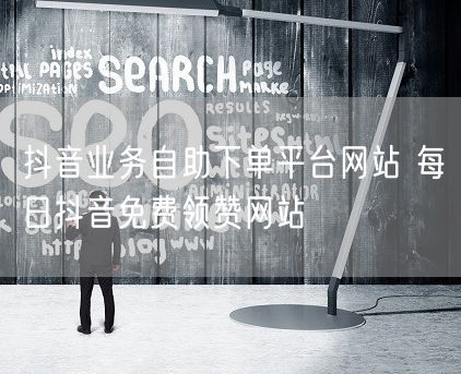 抖音业务自助下单平台网站 每日抖音免费领赞网站