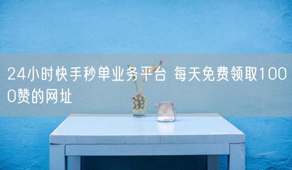24小时快手秒单业务平台 每天免费领取1000赞的网址