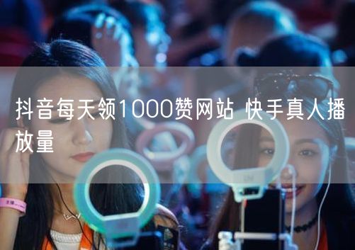 抖音每天领1000赞网站 快手真人播放量