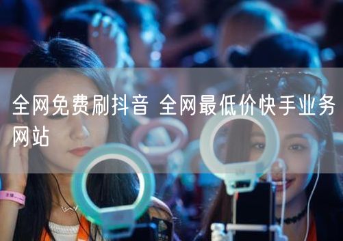 全网免费刷抖音 全网最低价快手业务网站