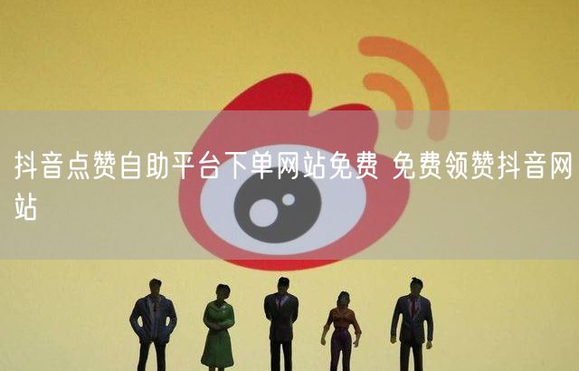 抖音点赞自助平台下单网站免费 免费领赞抖音网站