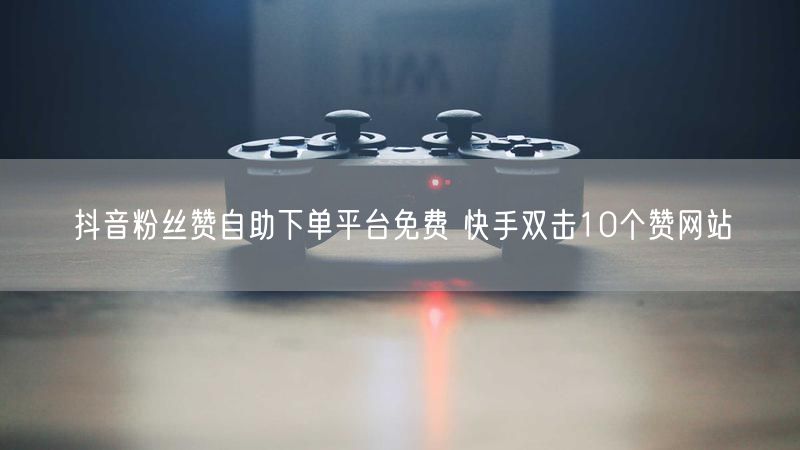 抖音粉丝赞自助下单平台免费 快手双击10个赞网站
