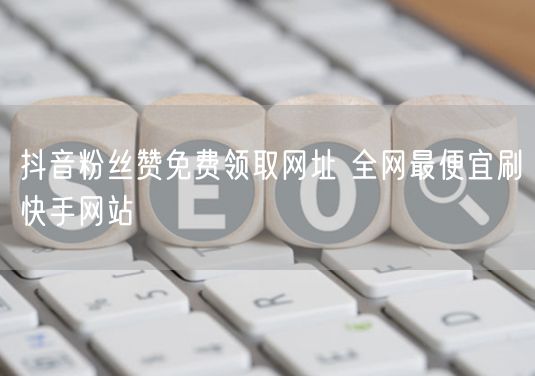 抖音粉丝赞免费领取网址 全网最便宜刷快手网站