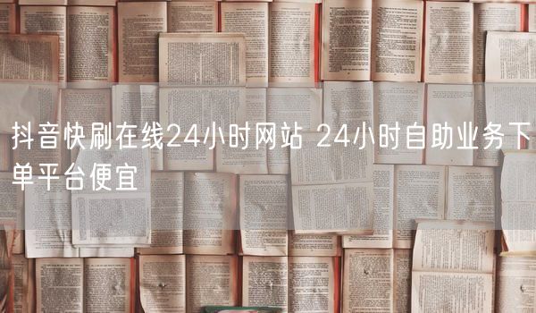 抖音快刷在线24小时网站 24小时自助业务下单平台便宜