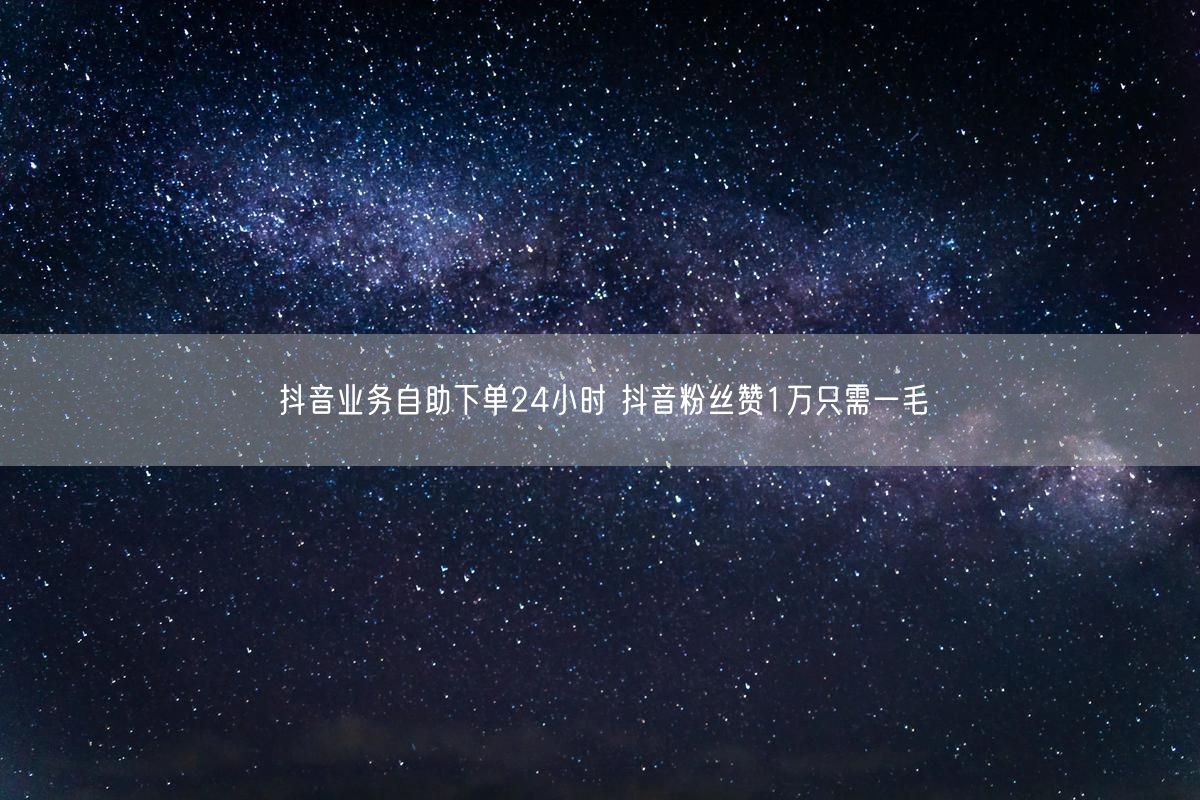 抖音业务自助下单24小时 抖音粉丝赞1万只需一毛
