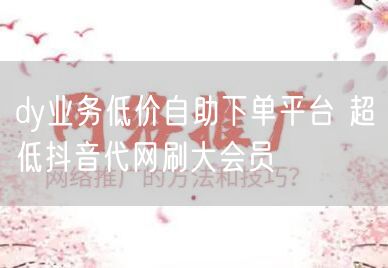 dy业务低价自助下单平台 超低抖音代网刷大会员
