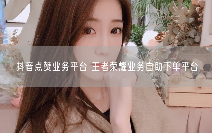 抖音点赞业务平台 王者荣耀业务自助下单平台