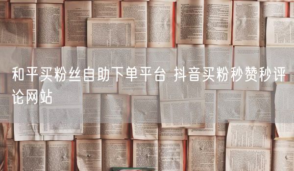和平买粉丝自助下单平台 抖音买粉秒赞秒评论网站