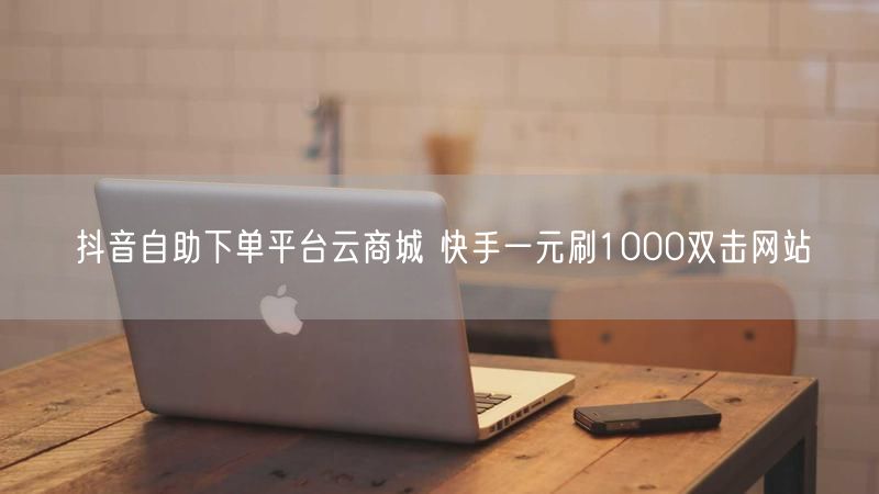 抖音自助下单平台云商城 快手一元刷1000双击网站