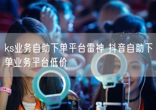 ks业务自助下单平台雷神 抖音自助下单业务平台低价
