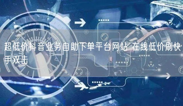 超低价抖音业务自助下单平台网站 在线低价刷快手双击