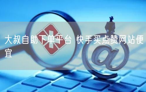 大叔自助下单平台 快手买点赞网站便宜