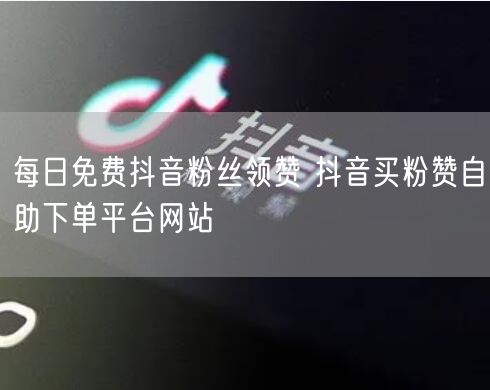 每日免费抖音粉丝领赞 抖音买粉赞自助下单平台网站