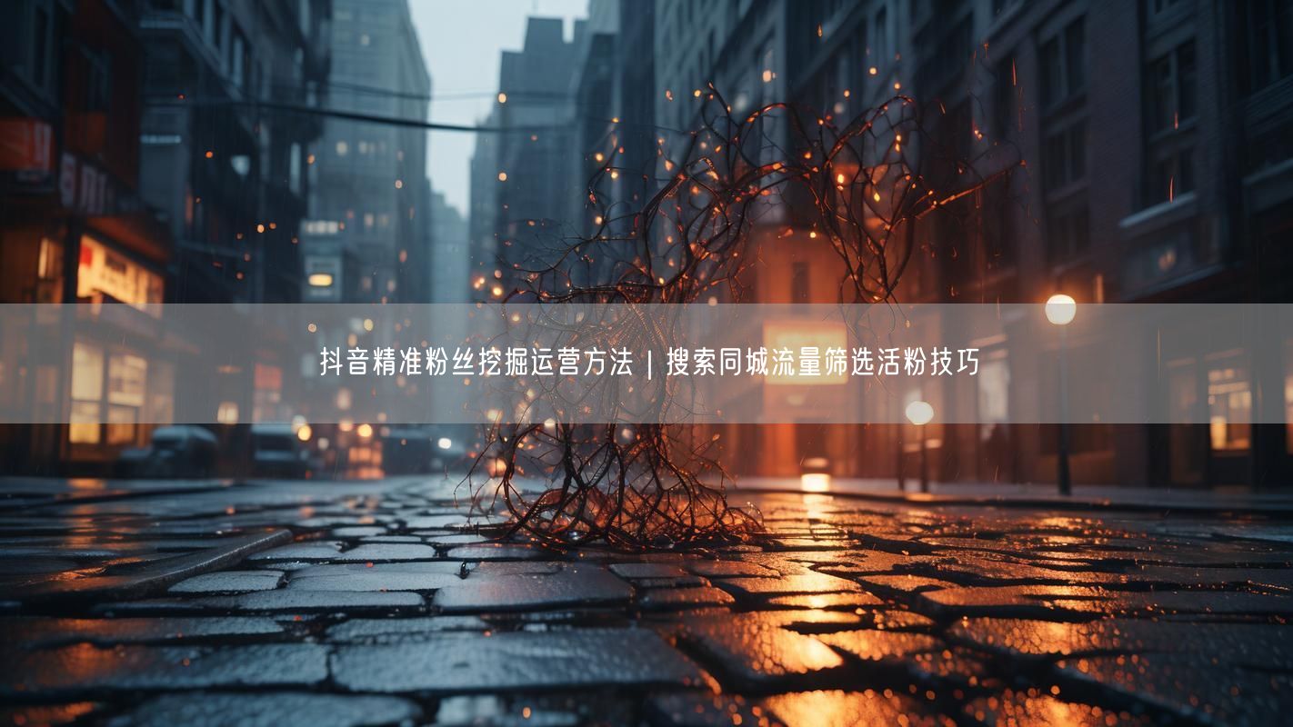 抖音精准粉丝挖掘运营方法｜搜索同城流量筛选活粉技巧