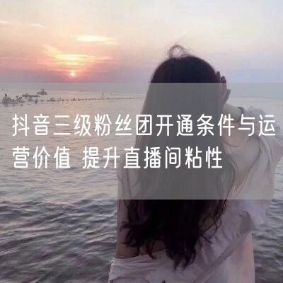 抖音三级粉丝团开通条件与运营价值 提升直播间粘性