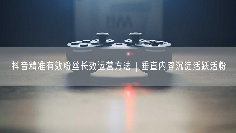 抖音精准有效粉丝长效运营方法｜垂直内容沉淀活跃活粉